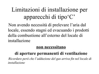 Limitazioni di installazione per apparecchi di tipo‘C’ Non avendo necessità di prelevare l’aria dal locale, essendo stagni ed evacuando i prodotti della combustione all’esterno del locale di installazione  non necessitano   di aperture permanenti di ventilazione   Ricordare però che l’adduzione del gas arriva fin nel locale di installazione 