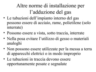 Altre norme di installazione per l’adduzione del gas Le tubazioni dell’impianto interno del gas possono essere di acciaio, rame, polietilene (solo interrate) Possono essere a vista, sotto traccia, interrate Nella posa evitare l’utilizzo di gesso o materiali analoghi Non possono essere utilizzate per la messa a terra di apparecchi elettrici o in modo improprio Le tubazioni in traccia devono essere opportunamente posate e segnalate 