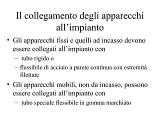Il collegamento degli apparecchi all’impianto Gli apparecchi fissi e quelli ad incasso devono essere collegati all’impianto con tubo rigido o  flessibile di acciaio a parete continua con estremità filettate Gli apparecchi mobili, non da incasso, possono essere collegati all’impianto con tubo speciale flessibile in gomma marchiato  