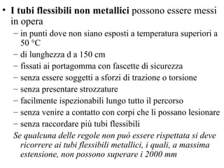 I tubi flessibili non metallici  possono essere messi in opera in punti dove non siano esposti a temperatura superiori a 50 °C di lunghezza    a 150 cm fissati ai portagomma con fascette di sicurezza senza essere soggetti a sforzi di trazione o torsione senza presentare strozzature  facilmente ispezionabili lungo tutto il percorso senza venire a contatto con corpi che li possano lesionare senza raccordare più tubi flessibili Se qualcuna delle regole non può essere rispettata si deve ricorrere ai tubi flessibili metallici, i quali, a massima estensione, non possono superare i 2000 mm 