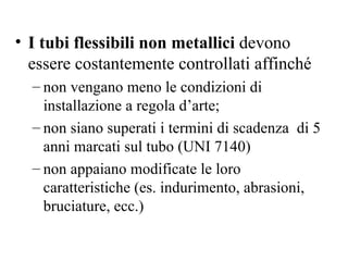 I tubi flessibili non metallici  devono essere costantemente controllati affinché non vengano meno le condizioni di installazione a regola d’arte; non siano superati i termini di scadenza  di 5 anni marcati sul tubo (UNI 7140) non appaiano modificate le loro caratteristiche (es. indurimento, abrasioni, bruciature, ecc.) 