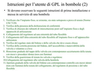 Istruzioni per l’utente di GPL in bombole (2) Si devono osservare le seguenti istruzioni di prima installazione e messa in servizio di una bombola Verificare che l’impianto fisso, se esistente, sia stato sottoposto a prova di tenuta (Norme UNI 7129) Verifica della presenza della dichiarazione di conformità Verifica di chiusura dei rubinetti di intercettazione posti sull’impianto fisso e degli apparecchi di utilizzazione Collegamento del regolatore ad una estremità del tubo flessibile Collegamento dell’altra estremità del tubo flessibile all’impianto fisso o all’apparecchio utilizzatore Verifica del regolare stato del bidone e della valvola che deve essere chiusa Verifica della corretta posizione del bidone, dell’accessibilità e manovrabilità della valvola a volantino a a leva Rimozione graduale del tappo della valvola con contemporaneo accertamento della tenuta con messi e procedure idonee (non con fiamma) Verifica della guarnizione di tenuta tra valvola e regolatore Collegamento del regolatore alla valvola della bombola Apertura graduale della valvola del bidone con contemporaneo controllo con mezzi idonei (non con fiamma) della tenuta del collegamento, del regolatore di pressione e del tubo flessibile 