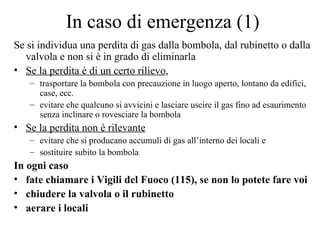 In caso di emergenza (1) Se si individua una perdita di gas dalla bombola, dal rubinetto o dalla valvola e non si è in grado di eliminarla Se la perdita è di un certo rilievo ,  trasportare la bombola con precauzione in luogo aperto, lontano da edifici, case, ecc. evitare che qualcuno si avvicini e lasciare uscire il gas fino ad esaurimento senza inclinare o rovesciare la bombola Se la perdita non è rilevante   evitare che si producano accumuli di gas all’interno dei locali e  sostituire subito la bombola In ogni caso  fate chiamare i Vigili del Fuoco (115), se non lo potete fare voi chiudere la valvola o il rubinetto aerare i locali 