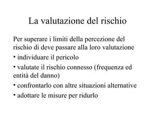 La valutazione del rischio Per superare i limiti della percezione del rischio di deve passare alla loro valutazione individuare il pericolo valutate il rischio connesso (frequenza ed entità del danno) confrontarlo con altre situazioni alternative adottare le misure per ridurlo 
