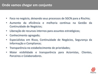 • Foco no negócio, deixando seus processos de SGCN para a Rischio;
• Aumento da eficiência e melhoria contínua na Gestão da
Continuidade de Negócios;
• Liberação de recursos internos para assuntos estratégicos;
• Conhecimento agregado;
• Especialistas em Risco, Continuidade de Negócios, Segurança da
Informação e Compliance;
• Transparência no estabelecimento de prioridades;
• Maior visibilidade e transparência para Acionistas, Clientes,
Parceiros e Colaboradores.
Onde vamos chegar em conjunto
 