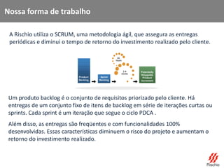 Nossa forma de trabalho
A Rischio utiliza o SCRUM, uma metodologia ágil, que assegura as entregas
periódicas e diminui o tempo de retorno do investimento realizado pelo cliente.
Um produto backlog é o conjunto de requisitos priorizado pelo cliente. Há
entregas de um conjunto fixo de itens de backlog em série de iterações curtas ou
sprints. Cada sprint é um iteração que segue o ciclo PDCA .
Além disso, as entregas são freqüentes e com funcionalidades 100%
desenvolvidas. Essas características diminuem o risco do projeto e aumentam o
retorno do investimento realizado.
 