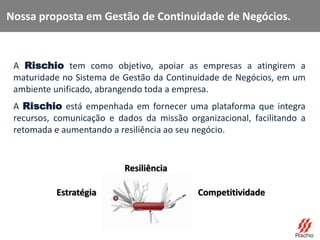A Rischio tem como objetivo, apoiar as empresas a atingirem a
maturidade no Sistema de Gestão da Continuidade de Negócios, em um
ambiente unificado, abrangendo toda a empresa.
A Rischio está empenhada em fornecer uma plataforma que integra
recursos, comunicação e dados da missão organizacional, facilitando a
retomada e aumentando a resiliência ao seu negócio.
Estratégia
Resiliência
Competitividade
Nossa proposta em Gestão de Continuidade de Negócios.
 