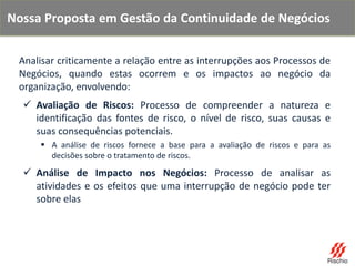 Analisar criticamente a relação entre as interrupções aos Processos de
Negócios, quando estas ocorrem e os impactos ao negócio da
organização, envolvendo:
 Avaliação de Riscos: Processo de compreender a natureza e
identificação das fontes de risco, o nível de risco, suas causas e
suas consequências potenciais.
 A análise de riscos fornece a base para a avaliação de riscos e para as
decisões sobre o tratamento de riscos.
 Análise de Impacto nos Negócios: Processo de analisar as
atividades e os efeitos que uma interrupção de negócio pode ter
sobre elas
Nossa Proposta em Gestão da Continuidade de Negócios
 