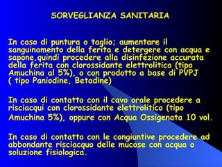 SORVEGLIANZA SANITARIA   In caso di puntura o taglio; aumentare il sanguinamento della ferita e detergere con acqua e sapone,quindi procedere alla disinfezione accurata della ferita con clorossidante elettrolitico (tipo Amuchina al 5%), o con prodotto a base di PVPJ ( tipo Paniodine, Betadine) In caso di contatto con il cavo orale procedere a risciacqui con clorossidante elettrolitico (tipo Amuchina 5%), oppure con Acqua Ossigenata 10 vol. In caso di contatto con le congiuntive procedere ad abbondante risciacquo delle mucose con acqua o soluzione fisiologica. 