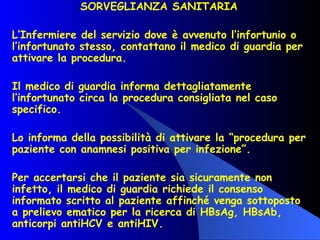 SORVEGLIANZA SANITARIA  L’Infermiere del servizio dove è avvenuto l’infortunio o l’infortunato stesso, contattano il medico di guardia per attivare la procedura. Il medico di guardia informa dettagliatamente l’infortunato circa la procedura consigliata nel caso specifico. Lo informa della possibilità di attivare la “procedura per paziente con anamnesi positiva per infezione”. Per accertarsi che il paziente sia sicuramente non infetto, il medico di guardia richiede il consenso informato scritto al paziente affinché venga sottoposto a prelievo ematico per la ricerca di HBsAg, HBsAb, anticorpi antiHCV e antiHIV. 