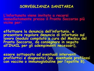 SORVEGLIANZA SANITARIA  L’infortunato viene invitato a recarsi immediatamente presso il Pronto Soccorso più vicino per: effettuare la denuncia dell’infortunio, e presentare regolare denuncia di infortunio sul lavoro (modulo compilato a cura del Medico del Pronto Soccorso, da consegnare in seguito all’INAIL per gli adempimenti necessari), essere sottoposto ad eventuali interventi profilattici e diagnostici (es. eventuale profilassi con vaccino o immunoglobuline per l’epatite B). 
