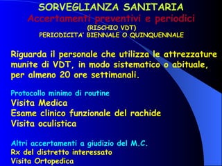 SORVEGLIANZA SANITARIA Accertamenti preventivi e periodici (RISCHIO VDT) PERIODICITA’ BIENNALE O QUINQUENNALE Riguarda il personale che utilizza le attrezzature munite di VDT, in modo sistematico o abituale, per almeno 20 ore settimanali. Protocollo minimo di routine   Visita Medica Esame clinico funzionale del rachide Visita oculistica Altri accertamenti a giudizio del M.C.   Rx del distretto interessato Visita Ortopedica 