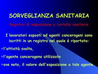 SORVEGLIANZA SANITARIA Registro di esposizione e cartelle sanitarie I lavoratori esposti ad agenti cancerogeni sono iscritti in un registro nel quale è riportata: l'attività svolta, l'agente cancerogeno utilizzato ove noto, il valore dell'esposizione a tale agente.   
