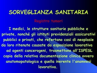SORVEGLIANZA SANITARIA Registro tumori I medici, le strutture sanitarie pubbliche e private, nonché gli istituti previdenziali assicurativi pubblici o privati, che refertano casi di neoplasie da loro ritenute causate da esposizione lavorativa  ad agenti cancerogeni, trasmettono all'ISPESL copia della relativa documentazione clinica ovvero anatomopatologica e quella inerente l'anamnesi lavorativa.   