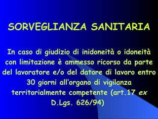SORVEGLIANZA SANITARIA In caso di giudizio di inidoneità o idoneità con limitazione è ammesso ricorso da parte del lavoratore e/o del datore di lavoro entro 30 giorni all’organo di vigilanza territorialmente competente (art.17  ex  D.Lgs. 626/94)  