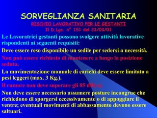 SORVEGLIANZA SANITARIA RISCHIO LAVORATIVO PER LE GESTANTI Il D.Lgs. n° 151 del 23/03/01 Le Lavoratrici gestanti possono svolgere attività lavorative rispondenti ai seguenti requisiti: Deve essere reso disponibile un sedile per sedersi a necessità.  Non può essere richiesto di mantenere a lungo la posizione seduta. La movimentazione manuale di carichi deve essere limitata a pesi leggeri (max. 3 Kg.). Il rumore non deve superare gli 85 dB(A). Non deve essere necessario assumere posture incongrue che richiedono di sporgersi eccessivamente o di appoggiare il ventre; eventuali movimenti di abbassamento devono essere saltuari. 