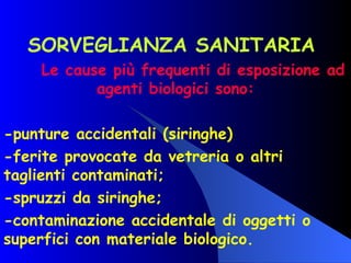 SORVEGLIANZA SANITARIA  Le cause più frequenti di esposizione ad agenti biologici sono: -punture accidentali (siringhe) -ferite provocate da vetreria o altri taglienti contaminati; -spruzzi da siringhe; -contaminazione accidentale di oggetti o superfici con materiale biologico. 