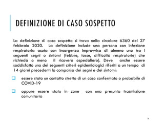 DEFINIZIONE DI CASO SOSPETTO
La definizione di caso sospetto si trova nella circolare 6360 del 27
febbraio 2020. La definizione include una persona con infezione
respiratoria acuta con insorgenza improvvisa di almeno uno tra i
seguenti segni o sintomi (febbre, tosse, difficoltà respiratorie) che
richieda o meno il ricovero ospedaliero). Deve anche essere
soddisfatto uno dei seguenti criteri epidemiologici riferiti a un tempo di
14 giorni precedenti la comparsa dei segni e dei sintomi:
❑ essere stato un contatto stretto di un caso confermato o probabile di
COVID-19
❑ oppure essere stato in zone con una presunta trasmissione
comunitaria
54
 