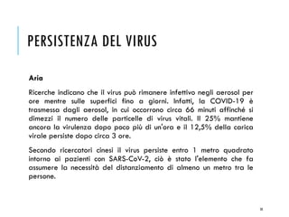 PERSISTENZA DEL VIRUS
Aria
Ricerche indicano che il virus può rimanere infettivo negli aerosol per
ore mentre sulle superfici fino a giorni. Infatti, la COVID-19 è
trasmessa dagli aerosol, in cui occorrono circa 66 minuti affinché si
dimezzi il numero delle particelle di virus vitali. Il 25% mantiene
ancora la virulenza dopo poco più di un'ora e il 12,5% della carica
virale persiste dopo circa 3 ore.
Secondo ricercatori cinesi il virus persiste entro 1 metro quadrato
intorno ai pazienti con SARS-CoV-2, ciò è stato l'elemento che fa
assumere la necessità del distanziamento di almeno un metro tra le
persone.
58
 