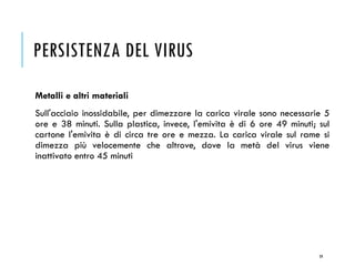 PERSISTENZA DEL VIRUS
Metalli e altri materiali
Sull'acciaio inossidabile, per dimezzare la carica virale sono necessarie 5
ore e 38 minuti. Sulla plastica, invece, l'emivita è di 6 ore 49 minuti; sul
cartone l'emivita è di circa tre ore e mezza. La carica virale sul rame si
dimezza più velocemente che altrove, dove la metà del virus viene
inattivato entro 45 minuti
59
 