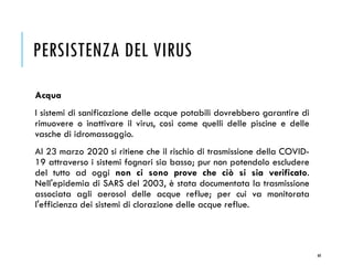 PERSISTENZA DEL VIRUS
Acqua
I sistemi di sanificazione delle acque potabili dovrebbero garantire di
rimuovere o inattivare il virus, così come quelli delle piscine e delle
vasche di idromassaggio.
Al 23 marzo 2020 si ritiene che il rischio di trasmissione della COVID-
19 attraverso i sistemi fognari sia basso; pur non potendolo escludere
del tutto ad oggi non ci sono prove che ciò si sia verificato.
Nell'epidemia di SARS del 2003, è stata documentata la trasmissione
associata agli aerosol delle acque reflue; per cui va monitorata
l'efficienza dei sistemi di clorazione delle acque reflue.
60
 