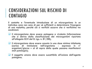CONSIDERAZIONI SUL RISCHIO DI
CONTAGIO
Il contatto e l’eventuale introduzione di un microrganismo in un
individuo sano non sono di per sé sufficienti a determinare l’insorgere
di una malattia; perché ciò si verifichi occorre che si verifichino tre
condizioni:
❑ il microrganismo deve essere patogeno e virulento (informazione
che si deriva dalla classificazione dei microrganismi riportata
all’allegato XLVI del D. Lgs. n. 81/08);
❑ il microrganismo deve essere assunto in una dose minima infettante
(carica di immissione nell’organismo - espressa in n°
organismi/giorno – al di sopra della quale possono manifestarsi
stati patologici);
❑ il soggetto umano deve essere suscettibile all’azione dell’agente
patogeno.
62
 