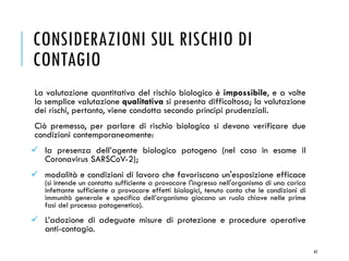 La valutazione quantitativa del rischio biologico è impossibile, e a volte
la semplice valutazione qualitativa si presenta difficoltosa; la valutazione
dei rischi, pertanto, viene condotta secondo principi prudenziali.
Ciò premesso, per parlare di rischio biologico si devono verificare due
condizioni contemporaneamente:
✓ la presenza dell’agente biologico patogeno (nel caso in esame il
Coronavirus SARSCoV-2);
✓ modalità e condizioni di lavoro che favoriscono un'esposizione efficace
(si intende un contatto sufficiente a provocare l'ingresso nell'organismo di una carica
infettante sufficiente a provocare effetti biologici, tenuto conto che le condizioni di
immunità generale e specifica dell’organismo giocano un ruolo chiave nelle prime
fasi del processo patogenetico).
✓ L’adozione di adeguate misure di protezione e procedure operative
anti-contagio.
63
CONSIDERAZIONI SUL RISCHIO DI
CONTAGIO
 