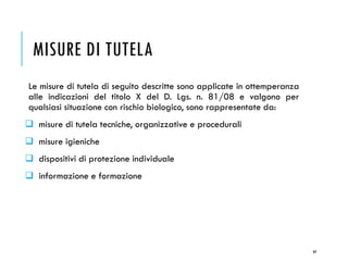 MISURE DI TUTELA
Le misure di tutela di seguito descritte sono applicate in ottemperanza
alle indicazioni del titolo X del D. Lgs. n. 81/08 e valgono per
qualsiasi situazione con rischio biologico, sono rappresentate da:
❑ misure di tutela tecniche, organizzative e procedurali
❑ misure igieniche
❑ dispositivi di protezione individuale
❑ informazione e formazione
64
 