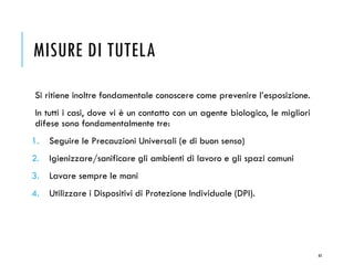 MISURE DI TUTELA
Si ritiene inoltre fondamentale conoscere come prevenire l’esposizione.
In tutti i casi, dove vi è un contatto con un agente biologico, le migliori
difese sono fondamentalmente tre:
1. Seguire le Precauzioni Universali (e di buon senso)
2. Igienizzare/sanificare gli ambienti di lavoro e gli spazi comuni
3. Lavare sempre le mani
4. Utilizzare i Dispositivi di Protezione Individuale (DPI).
65
 
