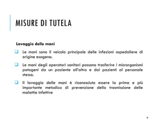MISURE DI TUTELA
Lavaggio delle mani
❑ Le mani sono il veicolo principale delle infezioni ospedaliere di
origine esogena.
❑ Le mani degli operatori sanitari possono trasferire i microrganismi
patogeni da un paziente all’altro e dai pazienti al personale
stesso.
❑ Il lavaggio delle mani è riconosciuto essere la prima e più
importante metodica di prevenzione della trasmissione delle
malattie infettive
66
 