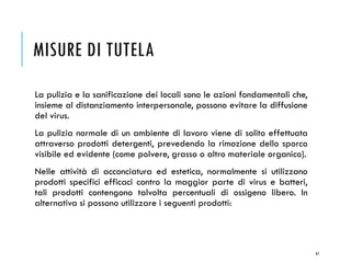 MISURE DI TUTELA
67
La pulizia e la sanificazione dei locali sono le azioni fondamentali che,
insieme al distanziamento interpersonale, possono evitare la diffusione
del virus.
La pulizia normale di un ambiente di lavoro viene di solito effettuata
attraverso prodotti detergenti, prevedendo la rimozione dello sporco
visibile ed evidente (come polvere, grasso o altro materiale organico).
Nelle attività di acconciatura ed estetica, normalmente si utilizzano
prodotti specifici efficaci contro la maggior parte di virus e batteri,
tali prodotti contengono talvolta percentuali di ossigeno libero. In
alternativa si possono utilizzare i seguenti prodotti:
 