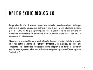 DPI E RISCHIO BIOLOGICO
Le particelle che si vedono a occhio nudo hanno dimensioni molto più
elevate di quelle comprese nell’intervallo 2 nm -2 μm (diciamo almeno
più di 1000 volte più grandi), mentre le particelle le cui dimensioni
ricadono nell’intervallo anzidetto non le potete vedere se non con la
microscopia elettronica.
Quando le particelle sono così piccole, l’unico effetto visibile è quello
che va sotto il nome di “Effetto Tyndall”. In pratica, la luce che
“incontra” le particelle colloidali viene dispersa in tutte le direzioni
con la conseguenza che una soluzione appare opaca o l’aria appare
“nebulosa”.
73
 