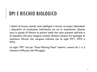 DPI E RISCHIO BIOLOGICO
I datori di lavoro, quindi, sono obbligati a fornire ai propri dipendenti
i dispositivi di protezione individuale tra cui le mascherine. Queste
sono in grado di filtrare le polveri sottili che sono presenti nell’aria e
di impedire che esse vengano inalate. Esistono almeno tre tipologie di
maschere filtranti che vengono indicate con le sigle FFP1, FFP2 e
FFP3.
La sigla “FFP” sta per “Face Filtering Piece” mentre i numeri da 1 a 3
indicano l’efficacia del filtraggio.
74
 