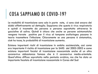 COSA SAPPIAMO DI COVID-19?
Le modalità di trasmissione sono solo in parte note, ci sono cioè ancora dei
dubbi effettivamente sul dettaglio. Sappiamo che questo è virus respiratorio
e quindi si trasmette da persona a persona soprattutto attraverso le
goccioline di saliva. Quindi è chiaro che anche se persone asintomatiche
vengono trovate positive per il virus al tampone orofaringeo possono in
teoria trasmettere l’infezione. Chiaramente se una persona è sintomatica,
cioè ha tosse, la probabilità di trasmissione aumenta.
Esistono importanti rischi di trasmissione in ambito assistenziale, così come
era importante il rischio di trasmissione per la SARS del 2002-2003 e come
esistono importanti focolai di trasmissione nosocomiale anche di un altro
coronavirus abbastanza famoso che è il coronavirus medio-orientale.
Quest’ultimo diffuso soprattutto nella penisola arabica, ma che ha dato un
importante focolaio di trasmissione nosocomiale in Corea del Sud
46
 