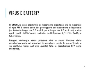 VIRUS E BATTERI?
In effetti, le case produttrici di mascherine riportano che le maschere
di tipo FFP3 vanno bene per proteggere da esposizione a legionella
(un batterio largo tra 0.3 e 0.9 μm e lungo tra 1.5 e 5 μm) e virus
quali quelli dell’influenza aviaria, dell’influenza A/H1N1, SARS, e
tubercolosi.
Bisogna comunque tener presente che lo strato filtrante della
mascherina tende ad esaurirsi. La maschera perde la sua efficacia e
va sostituita. Cosa vuol dire questo? Che le mascherine FFP sono
monouso.
78
 