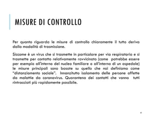 MISURE DI CONTROLLO
Per quanto riguarda le misure di controllo chiaramente il tutto deriva
dalla modalità di trasmissione.
Siccome è un virus che si trasmette in particolare per via respiratoria e si
trasmette per contatto relativamente ravvicinato (come potrebbe essere
per esempio all'interno del nucleo familiare o all’interno di un ospedale)
le misure principali sono basate su quello che noi definiamo come
“distanziamento sociale”. Innanzitutto isolamento delle persone affette
da malattie da coronavirus. Quarantena dei contatti che vanno tutti
rintracciati più rapidamente possibile.
47
 