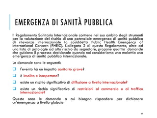 EMERGENZA DI SANITÀ PUBBLICA
Il Regolamento Sanitario Internazionale contiene nel suo ambito degli strumenti
per la valutazione del rischio di una potenziale emergenza di sanità pubblica
di rilevanza internazionale la cosiddetta Public Health Emergency of
International Concern (PHEIC). L’allegato 2 di questo Regolamento, oltre ad
una lista di patologie ad alto rischio da segnalare, propone quattro domande
che guidano il processo decisionale quando noi consideriamo una malattia una
emergenza di sanità pubblica internazionale.
Le domande sono le seguenti:
❑ l'evento ha un impatto sanitario grave?
❑ è insolito e inaspettato?
❑ esiste un rischio significativo di diffusione a livello internazionale?
❑ esiste un rischio significativo di restrizioni al commercio o al traffico
internazionale?
Queste sono le domande a cui bisogna rispondere per dichiarare
un’emergenza a livello globale
49
 