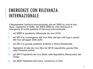 EMERGENZE CON RILEVANZA
INTERNAZIONALE
Il Regolamento Sanitario Internazionale, che nel 2005 ho visto la luce
dopo l’epidemia di SARS del 2002-2003 ha visto dichiarare 6
emergenze di sanità pubblica di rilevanza internazionale:
1. nel 2009 la pandemia influenzale da virus H1N1
2. nel 2014 la ri-emergenza del virus Polio del tipo wild type e quindi
del virus selvaggio della polio
3. nel 2014 la grande epidemia di Ebola in Africa Occidentale
4. l'epidemia di zika da virus Zika nel 2018 (soprattutto quando Zika
colpì l’America Latina)
5. nel 2019 l'epidemia da virus Ebola nella Repubblica Democratica del
Congo
6. nel 2020 l'epidemia dal nuovo coronavirus in Cina
50
 
