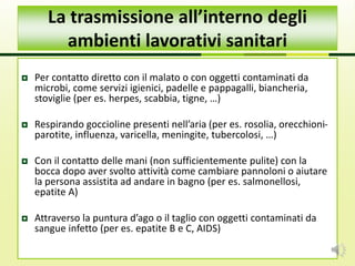  Per contatto diretto con il malato o con oggetti contaminati da
microbi, come servizi igienici, padelle e pappagalli, biancheria,
stoviglie (per es. herpes, scabbia, tigne, …)
 Respirando goccioline presenti nell’aria (per es. rosolia, orecchioni-
parotite, influenza, varicella, meningite, tubercolosi, …)
 Con il contatto delle mani (non sufficientemente pulite) con la
bocca dopo aver svolto attività come cambiare pannoloni o aiutare
la persona assistita ad andare in bagno (per es. salmonellosi,
epatite A)
 Attraverso la puntura d’ago o il taglio con oggetti contaminati da
sangue infetto (per es. epatite B e C, AIDS)
La trasmissione all’interno degli
ambienti lavorativi sanitari
 