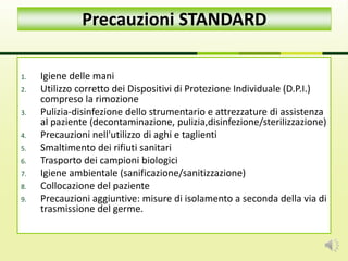 1. Igiene delle mani
2. Utilizzo corretto dei Dispositivi di Protezione Individuale (D.P.I.)
compreso la rimozione
3. Pulizia-disinfezione dello strumentario e attrezzature di assistenza
al paziente (decontaminazione, pulizia,disinfezione/sterilizzazione)
4. Precauzioni nell'utilizzo di aghi e taglienti
5. Smaltimento dei rifiuti sanitari
6. Trasporto dei campioni biologici
7. Igiene ambientale (sanificazione/sanitizzazione)
8. Collocazione del paziente
9. Precauzioni aggiuntive: misure di isolamento a seconda della via di
trasmissione del germe.
Precauzioni STANDARD
 