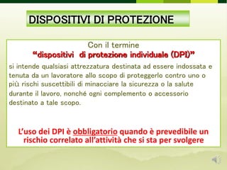 DISPOSITIVI DI PROTEZIONE
Con il termine
“dispositivi di protezione individuale (DPI)”
si intende qualsiasi attrezzatura destinata ad essere indossata e
tenuta da un lavoratore allo scopo di proteggerlo contro uno o
più rischi suscettibili di minacciare la sicurezza o la salute
durante il lavoro, nonché ogni complemento o accessorio
destinato a tale scopo.
L’uso dei DPI è obbligatorio quando è prevedibile un
rischio correlato all’attività che si sta per svolgere
 