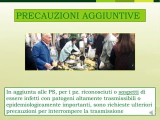 PRECAUZIONI AGGIUNTIVE
In aggiunta alle PS, per i pz. riconosciuti o sospetti di
essere infetti con patogeni altamente trasmissibili o
epidemiologicamente importanti, sono richieste ulteriori
precauzioni per interrompere la trasmissione
 