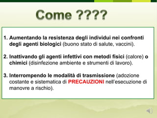 1. Aumentando la resistenza degli individui nei confronti
degli agenti biologici (buono stato di salute, vaccini).
2. Inattivando gli agenti infettivi con metodi fisici (calore) o
chimici (disinfezione ambiente e strumenti di lavoro).
3. Interrompendo le modalità di trasmissione (adozione
costante e sistematica di PRECAUZIONI nell’esecuzione di
manovre a rischio).
 