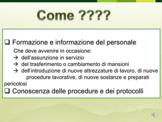  Formazione e informazione del personale
Che deve avvenire in occasione:
 dell’assunzione in servizio
 del trasferimento o cambiamento di mansioni
 dell’introduzione di nuove attrezzature di lavoro, di nuove
. ……….procedure lavorative, di nuove sostanze e preparati
pericolosi
 Conoscenza delle procedure e dei protocolli
 