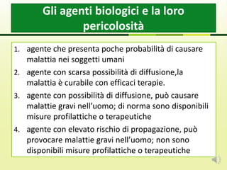 1. agente che presenta poche probabilità di causare
malattia nei soggetti umani
2. agente con scarsa possibilità di diffusione,la
malattia è curabile con efficaci terapie.
3. agente con possibilità di diffusione, può causare
malattie gravi nell’uomo; di norma sono disponibili
misure profilattiche o terapeutiche
4. agente con elevato rischio di propagazione, può
provocare malattie gravi nell’uomo; non sono
disponibili misure profilattiche o terapeutiche
Gli agenti biologici e la loro
pericolosità
 