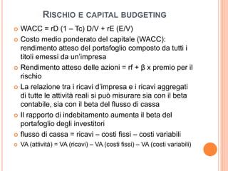 RISCHIO E CAPITAL BUDGETING 
 WACC = rD (1 – Tc) D/V + rE (E/V) 
 Costo medio ponderato del capitale (WACC): 
rendimento atteso del portafoglio composto da tutti i 
titoli emessi da un’impresa 
 Rendimento atteso delle azioni = rf + β x premio per il 
rischio 
 La relazione tra i ricavi d’impresa e i ricavi aggregati 
di tutte le attività reali si può misurare sia con il beta 
contabile, sia con il beta del flusso di cassa 
 Il rapporto di indebitamento aumenta il beta del 
portafoglio degli investitori 
 flusso di cassa = ricavi – costi fissi – costi variabili 
 VA (attività) = VA (ricavi) – VA (costi fissi) – VA (costi variabili) 
 