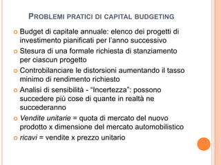 PROBLEMI PRATICI DI CAPITAL BUDGETING 
 Budget di capitale annuale: elenco dei progetti di 
investimento pianificati per l’anno successivo 
 Stesura di una formale richiesta di stanziamento 
per ciascun progetto 
 Controbilanciare le distorsioni aumentando il tasso 
minimo di rendimento richiesto 
 Analisi di sensibilità - “Incertezza”: possono 
succedere più cose di quante in realtà ne 
succederanno 
 Vendite unitarie = quota di mercato del nuovo 
prodotto x dimensione del mercato automobilistico 
 ricavi = vendite x prezzo unitario 
 