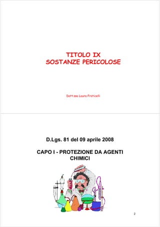 TITOLO IX 
SOSTANZE PERICOLOSE 
Dott.ssa Laura Fraticelli 
2 
D.Lgs. 81 del 09 aprile 2008 
CAPO I - PROTEZIONE DA AGENTI 
CHIMICI 
 