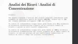 Analisi dei Ricavi : Analisi di
Concentrazione
Clienti:
Per quanto riguarda l’analisi dei clienti possiamo considerare come
elemento di equilibrio quello di Pareto (80/20), ovvero con il 20%
dei clienti dovremmo sviluppare l’80% dei Ricavi.
Un indice di indipendenza troppo basso (che tende allo 0%) evidenzia
un’eccessiva concentrazione rispetto ad un ristretto numero di
clienti e quindi un alto rischio commerciale.
Un indice di indipendenza troppo alto (che tende al 100%) evidenzia
un’eccessiva frammentazione dei ricavi rispetto ad un ampio numero di
clienti, il che può portare ad una inefficienza commerciale in
termini di costi e tempi non allocati correttamente
 