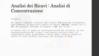 Analisi dei Ricavi : Analisi di
Concentrazione
Prodotti:
Per quanto riguarda l’analisi dei clienti NON possiamo considerare
come elemento di equilibrio quello di Pareto (80/20), ovvero con il
20% dei prodotti dovremmo sviluppare l’80% dei Ricavi.
In questo caso il grado di tecnologizzazione del prodotto, la non
standardizzazione dei singoli item possono portare indici di
indipendenza bassi (superamento veloce degli articoli grazie al
lancio di nuovi prodotti derivanti dai processi di R&D)
 